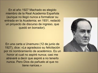 En el año 1927 Machado es elegido miembro de la Real Academia Española (aunque no llegó nunca a formalizar su entrada en la Academia; en 1931, redactó un proyecto de discurso de ingreso, que quedó en borrador).  En una carta a Unamuno (12 de junio de 1927), dice: «Le agradezco su felicitación por mi nombramiento de académico. Es un honor al cual no aspiré nunca; casi me atreveré a decir que aspiré a no tenerlo nunca. Pero Dios da pañuelo al que no tiene narices.»  