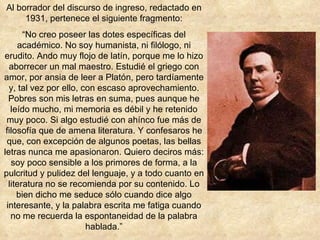 Al borrador del discurso de ingreso, redactado en 1931, pertenece el siguiente fragmento: “ No creo poseer las dotes específicas del académico. No soy humanista, ni filólogo, ni erudito. Ando muy flojo de latín, porque me lo hizo aborrecer un mal maestro. Estudié el griego con amor, por ansia de leer a Platón, pero tardíamente y, tal vez por ello, con escaso aprovechamiento. Pobres son mis letras en suma, pues aunque he leído mucho, mi memoria es débil y he retenido muy poco. Si algo estudié con ahínco fue más de filosofía que de amena literatura. Y confesaros he que, con excepción de algunos poetas, las bellas letras nunca me apasionaron. Quiero deciros más: soy poco sensible a los primores de forma, a la pulcritud y pulidez del lenguaje, y a todo cuanto en literatura no se recomienda por su contenido. Lo bien dicho me seduce sólo cuando dice algo interesante, y la palabra escrita me fatiga cuando no me recuerda la espontaneidad de la palabra hablada.” 