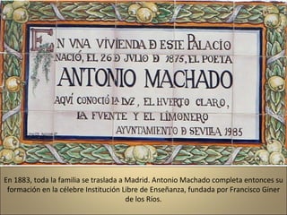 En 1883, toda la familia se traslada a Madrid. Antonio Machado completa entonces su formación en la célebre Institución Libre de Enseñanza, fundada por Francisco Giner de los Ríos. 