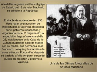 Al estallar la guerra civil tras el golpe de Estado del 18 de julio, Machado se adhiere a la República.  El día 24 de noviembre de 1936 tiene lugar la evacuación de intelectuales a Valencia, dispuesta por el gobierno republicano y organizada por el V Regimiento; la expedición llega a Valencia el día 26, instalándose en la Casa de la Cultura (Machado salió de Madrid con su madre, sus hermanos José, Francisco, Joaquín y las familias de estos últimos). Pocos días después se traslada a Villa Amparo, cerca del pueblo de Rocafort y próximo a Valencia. Una de las últimas fotografías de Antonio Machado 