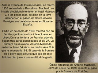 Última fotografía de Antonio Machado, el 28 de enero de 1939, durante el paso por la frontera de Port Bou. Ante el avance de los nacionales, en marzo 1938 se traslada a Barcelona. Machado se instala provisionalmente en el hotel Majestic y, a los pocos días, se aloja en la torre Castañer (en el paseo de Sant Gervasi). Prosigue sus colaboraciones en  Hora de España,  El día 22 de enero de 1939 marcha con su familia y junto con otros intelectuales en dirección a la frontera de Francia, adonde llegan tras duras penalidades el día 27. La frontera es un éxodo. Antonio Machado, enfermo, tiene 64 años; su madre Ana Ruiz que le acompaña, 88. El paso de la frontera es a pie y bajo la lluvia que cae en este fatídico día, junto a una multitud de gente.   