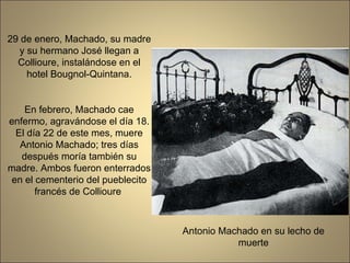 29 de enero, Machado, su madre y su hermano José llegan a Collioure, instalándose en el hotel Bougnol-Quintana. En febrero, Machado cae enfermo, agravándose el día 18. El día 22 de este mes, muere Antonio Machado; tres días después moría también su madre. Ambos fueron enterrados en el cementerio del pueblecito francés de Collioure  Antonio Machado en su lecho de muerte 