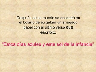 Después de su muerte se encontró en el bolsillo de su gabán un arrugado papel con el último verso  que escribió: “ Estos días azules y este sol de la infancia” 