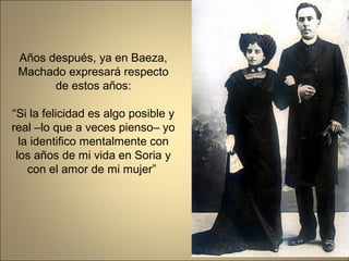 Años después, ya en Baeza,
 Machado expresará respecto
       de estos años:

“Si la felicidad es algo posible y
real –lo que a veces pienso– yo
  la identifico mentalmente con
 los años de mi vida en Soria y
    con el amor de mi mujer”
 