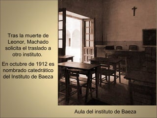 Tras la muerte de
  Leonor, Machado
 solicita el traslado a
    otro instituto.
En octubre de 1912 es
nombrado catedrático
del Instituto de Baeza




                          Aula del instituto de Baeza
 