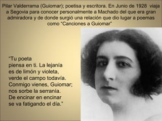 Pilar Valderrama (Guiomar); poetisa y escritora. En Junio de 1928 viaja
  a Segovia para conocer personalmente a Machado del que era gran
   admiradora y de donde surgió una relación que dio lugar a poemas
                    como “Canciones a Guiomar”




  “Tu poeta
  piensa en ti. La lejanía
  es de limón y violeta,
  verde el campo todavía.
  Conmigo vienes, Guiomar;
  nos sorbe la serranía.
  De encinar en encinar
  se va fatigando el día.”
 