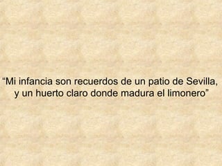 “Mi infancia son recuerdos de un patio de Sevilla,
  y un huerto claro donde madura el limonero”
 