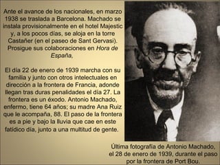 Ante el avance de los nacionales, en marzo
 1938 se traslada a Barcelona. Machado se
instala provisionalmente en el hotel Majestic
   y, a los pocos días, se aloja en la torre
  Castañer (en el paseo de Sant Gervasi).
  Prosigue sus colaboraciones en Hora de
                  España,

El día 22 de enero de 1939 marcha con su
   familia y junto con otros intelectuales en
  dirección a la frontera de Francia, adonde
 llegan tras duras penalidades el día 27. La
   frontera es un éxodo. Antonio Machado,
enfermo, tiene 64 años; su madre Ana Ruiz
que le acompaña, 88. El paso de la frontera
    es a pie y bajo la lluvia que cae en este
fatídico día, junto a una multitud de gente.

                                         Última fotografía de Antonio Machado,
                                        el 28 de enero de 1939, durante el paso
                                               por la frontera de Port Bou.
 