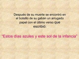 Después de su muerte se encontró en
        el bolsillo de su gabán un arrugado
           papel con el último verso que
                    escribió:

“Estos días azules y este sol de la infancia”
 