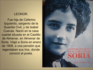 LEONOR.
     Fue hija de Ceferino
  Izquierdo, sargento de la
  Guardia Civil, y de Isabel
  Cuevas. Nació en la casa
cuartel situada en el Castillo
de Almenar, en Almenar de
Soria. Viajó a Soria en enero
de 1908, a una pensión que
 regentaban sus tíos, donde
      conoció al poeta.
 