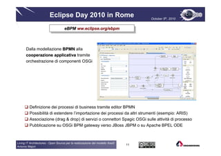 Eclipse Day 2010 in Rome                                  October 5th, 2010


                                    eBPM ww.eclipse.org/ebpm
                                     eBPM ww.eclipse.org/ebpm



      Dalla modellazione BPMN alla
      cooperazione applicativa tramite
      orchestrazione di componenti OSGi




         Definizione dei processi di business tramite editor BPMN
         Possibilità di estendere l’importazione dei processi da altri strumenti (esempio: ARIS)
         Associazione (drag & drop) di servizi o connettori Spagic OSGi sulle attività di processo
         Pubblicazione su OSGi BPM gateway verso JBoss JBPM o su Apache BPEL ODE



Living IT Architectures - Open Source per la realizzazione del modello XaaS
                                                                              11
Antonio Majori
 