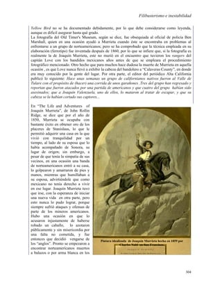 Filibusterismo e inestabilidad

Yellow Bird no se ha documentado debidamente, por lo que debe considerarse como leyenda,
aunque es difícil asegurar hasta qué grado.
La fotografía del Old Timer's Museum, según se dice, fue obsequiada al oficial de policía Ben
Marshall, quien en una ocasión ayudó a Murrieta cuando éste se encontraba en problemas al
enfrentarse a un grupo de norteamericanos; pero se ha comprobado que la técnica empleada en su
elaboración (ferrotipo) fue inventada después de 1860, por lo que se infiere que, si la fotografía es
realmente la de Joaquín Murrieta, este no murió en el encuentro que tuvieron los rangers del
capitán Love con los bandidos mexicanos años antes de que se empleara el procedimiento
fotográfico mencionado. Otro hecho que para muchos hace dudosa la muerte de Murrieta en aquella
ocasión , es que Love nunca llevó a exhibir la cabeza del bandolero a “Calaveras County”, en donde
era muy conocido por la gente del lugar. Por otra parte, el editor del periódico Alta California
publicó lo siguiente: Hace unas semanas un grupo de californianos nativos fueron al Valle de
Tulare con el propósito de (hacer) una corrida de unos garañones .Tres del grupo han regresado y
reportan que fueron atacados por una partida de americanos y que cuatro del grupo habían sido
asesinados; que a Joaquín Valenzuela, uno de ellos, lo mataron al tratar de escapar, y que su
cabeza se la habían cortado sus captores...

En “The Life and Adventures of
Joaquín Murrieta”, de John Rollin
Ridge, se dice que por el año de
1850, Murrieta se ocupaba con
bastante éxito en obtener oro de los
placeres de Stanislaus, lo que le
permitió adquirir una casa en la que
vivió con tranquilidad por un
tiempo, al lado de su esposa que lo
había acompañado de Sonora, su
lugar de origen; sin embargo, a
pesar de que tenía la simpatía de sus
vecinos, en una ocasión una banda
de norteamericanos entró a su casa,
lo golpearon y amarraron de pies y
manos, mientras que humillaban a
su esposa, advirtiéndole que como
mexicano no tenía derecho a vivir
en ese lugar. Joaquín Murrieta tuvo
que irse, con la esperanza de iniciar
una nueva vida en otra parte, pero
esto nunca lo pudo lograr, porque
siempre sufrió ataques y ofensas de
parte de los mineros americanos.
Hubo una ocasión en que lo
acusaron injustamente de haberse
robado un caballo, lo azotaron
públicamente y sin misericordia por
una falta no cometida, y fue            Pintura idealizada de Joaquín Murrieta, Charles Nabl, 1859.
entonces que decidió vengarse de           Pintura idealizada de Joaquín Murrieta hecha en 1859 por
los “anglos”. Pronto se empezaron a                      Charles Nabl en San Francisco.
encontrar norteamericanos muertos
a balazos o por arma blanca en los



                                                                                                      304
 