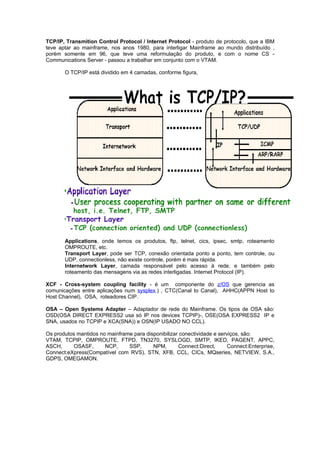 TCP/IP, Transmition Control Protocol / Internet Protocol - produto de protocolo, que a IBM
teve aptar ao mainframe, nos anos 1980, para interligar Mainframe ao mundo distribuído ,
porém somente em 96, que teve uma reformulação do produto, e com o nome CS -
Communications Server - passou a trabalhar em conjunto com o VTAM.

       O TCP/IP está dividido em 4 camadas, conforme figura,




       Applications, onde temos os produtos, ftp, telnet, cics, ipsec, smtp, roteamento
       OMPROUTE, etc.
       Transport Layer, pode ser TCP, conexão orientada ponto a ponto, tem controle, ou
       UDP, connectionless, não existe controle, porém é mais rápida.
       Internetwork Layer, camada responsável pelo acesso à rede, e também pelo
       roteamento das mensagens via as redes interligadas. Internet Protocol (IP).

XCF - Cross-system coupling facility - é um componente do z/OS que gerencia as
comunicações entre aplicações num sysplex.) , CTC(Canal to Canal), AHHC(APPN Host to
Host Channel), OSA, roteadores CIP.

OSA – Open Systems Adapter – Adaptador de rede do Mainframe. Os tipos de OSA são:
OSD(OSA DIRECT EXPRESS2 usa só IP nos devices TCPIP)-, OSE(OSA EXPRESS2 IP e
SNA, usados no TCPIP e XCA(SNA)) e OSN(IP USADO NO CCL).

Os produtos mantidos no mainframe para disponibilizar conectividade e serviços, são:
VTAM, TCPIP, OMPROUTE, FTPD, TN3270, SYSLOGD, SMTP, IKED, PAGENT, APPC,
ASCH,      OSASF,      NCP,     SSP,      NPM,       Connect:Direct,      Connect:Enterprise,
Connect:eXpress(Compatível com RVS), STN, XFB, CCL, CICs, MQseries, NETVIEW, S.A.,
GDPS, OMEGAMON.
 
