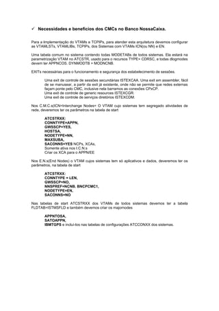  Necessidades e benefícios dos CMCs no Banco NossaCaixa.

Para a implementação do VTAMs e TCPIPs, para atender esta arquitetura devemos configurar
as VTAMLSTs, VTAMLIBs, TCPIPs, dos Sistemas com VTAMs ICN(ou NN) e EN.

Uma tabela comum no sistema contendo todas MODETABs de todos sistemas. Ela estará na
parametrização VTAM no ATCSTR, usado para o recursos TYPE= CDRSC, e todas dlogmodes
devem ter APPNCOS. DYNMODTB = MODNCNB.

EXITs necessárias para o funcionamento e segurança dos estabelecimento de sessões.

       Uma exit de controle de sessões secundárias ISTEXCAA. Uma exit em assembler, fácil
       de se manusear, a partir da exit já existente, onde não se permite que redes externas
       façam ponte pelo CMC, inclusive nela barramos as conexões CPxCP.
       Uma exit de controle de generic resources ISTEXCGR.
       Uma exit de controle de serviços diretórios ISTEXCDM.

Nos C.M.C.s(ICN=Interchange Nodes= O VTAM cujo sistemas tem segregado atividades de
rede, deveremos ter os parâmetros na tabela de start

       ATCSTRXX:
       CONNTYPE=APPN,
       GWSSCP=YES,
       HOSTSA,
       NODETYPE=NN,
       MAXSUBA,
       SACONNS=YES NCPs, XCAs,
       Somente ativa nos I.C.N.s
       Criar os XCA para o APPN/EE

Nos E.N.s(End Nodes) o VTAM cujos sistemas tem só aplicativos e dados, deveremos ter os
parâmetros, na tabela de start

       ATCSTRXX:
       CONNTYPE = LEN,
       GWSSCP=NO,
       NNSPREF=NCNB. BNCPCMC1,
       NODETYPE=EN,
       SACONNS=NO

Nas tabelas de start ATCSTRXX dos VTAMs de todos sistemas devemos ter a tabela
FLDTAB=ISTMSFLD e também devemos criar os majornodes

       APPNTOSA,
       SATOAPPN,
       IBMTGPS e incluí-los nas tabelas de configurações ATCCONXX dos sistemas.
 