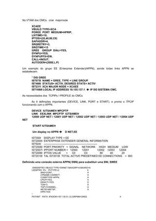 No VTAM dos CMCs criar majornode

      XCAEE
      VBUILD TYPE=XCA
      POREE PORT MEDIUM=HPRIP,
      LIVTIME=10,
      IPTOS=(20,40,80,C0)
      SAPADDR=4,
      SRQRETRY=3,
      SRQTIME=15
      GREE GROUP DIAL=YES,
      DYNPU=YES,
      DYNPUPFX=EW,
      CALL=INOUT,
      AUTOGEN=(2000,L,P)

Um exemplo do grupo EE (Enterprise Extender)/APPN), aonde todas links APPN se
estabelecem.

      * DIS GREE
      IST075I NAME = GREE, TYPE = LINE GROUP
      IST486I STATUS= ACTIV, DESIRED STATE= ACTIV
      IST231I XCA MAJOR NODE = XCAEE
      IST1680I LOCAL IP ADDRESS 18.155.137.1  IP DO SISTEMA CMC.

As necessidades dos TCPIPs / PROFILE do CMCs

        As 4 definições importantes (DEVICE, LINK, PORT e START), e pronto o TPCIP
funcionando com o APPN.

      DEVICE IUTSAMEH MPCPTP
      LINK EEXLINK MPCPTP IUTSAMEH
      12000 UDP NET / 12001 UDP NET / 12002 UDP NET / 12003 UDP NET / 12004 UDP
NET

       START IUTSAMEH

       Um display no APPN         D NET,EE

      IST350I    DISPLAY TYPE = EE
      IST2000I   ENTERPRISE EXTENDER GENERAL INFORMATION
      IST924I    -------------------------------------------------------------
      IST2006I   PORT PRIORITY = SIGNAL NETWORK HIGH MEDIUM LOW
      IST2007I   IPPORT NUMBER = 12000                      12001             12002 12003 12004
      IST2008I   IPTOS VALUE               =     C0            C0               80    40    20
      IST2018I   TAL IST2018I TOTAL ACTIVE PREDEFINED EE CONNECTIONS = 993

Definindo uma conexão externa APPN( EBN) para substituir uma SNI, SWEE

       SWEEMTRO VBUILD TYPE=SWNET,MAXGRP=6,MAXNO=6
      LEEMTRO PU PUTYPE=2,                        X
            ANS=CONT,                             X
            CPNAME=CDRMVT,                        X
            CONNTYPE=APPN,                        X
            CPCP=YES,                             X
            DWACT=YES,                            X
            TGN=3,                                X
            TGP=CHANNEL,                          X
            NETID=METSP,                          X
            HPR=YES
      *
      PATHMT PATH IPADDR=167.135.51.33,GRPNM=GREE                                  X
 
