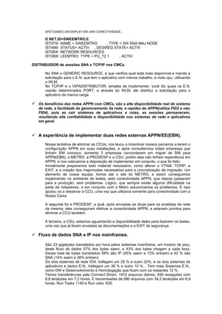 EFETUANDO UM DISPLAY EM UMA CONECTIVIDADE...

       D NET,ID=SWEEMTRO,E
       IST075I NAME = SWEEMTRO      , TYPE = SW SNA MAJ NODE
       IST486I STATUS= ACTIV , DESIRED STATE= ACTIV
       IST084I NETWORK RESOURCES:
       IST089I LEEMTRO TYPE = PU_T2.1      , ACTIV

DISTRIBUIDOR de sessões SNA e TCP/IP nos CMCs.

       No SNA o GENERIC RESOURCE, é que verifica qual está mais disponível e manda a
       solicitação para o E.N. que tem o aplicativo com menos trabalho, e mais cpu, utilizando
       o WLM.
       No TCP/IP é o VIPADISTRIBUTOR, simples de implementar, você diz quais os E.N.
       usarão determinados PORT, e através do WLM, ele distribui a solicitação para o
       aplicativo de menos carga.

 Os benefícios das redes APPN com CMCs, são a alta disponibilidade real do sistema
   de rede, a facilidade de gerenciamento da rede, e rapidez do APPN(utiliza FID2 e não
   FID4), pois ao cair sistemas de aplicativos e rotas, as sessões permanecem,
   resultando alta confiabilidade e disponibilidade nos sistemas de rede e aplicativos
   em geral.


 A experiência de implementar duas redes externas APPN/EE(EBN).
       Nossa tentativa de eliminar as CCUs, nos levou a incentivar nossos parceiros a terem o
       configuração APPN em suas instalações, e após consultarmos todas empresas que
       tinham SNI conosco, somente 3 empresas concordaram em migrar de SNI para
       APPN(EBN), o METRO, a PRODESP e a CSU, porém elas não tinham experiência em
       APPN, e nos colocamos a disposição de implementar em conjunto, o que foi feito.
       Inicialmente preparamos todo material necessário, como alterar o VTAM, TCPIP, a
       EXIT, e a criação dos majornodes necessários para a concretização da migração. Um
       elemento de nossa equipe, fomos até o site do METRO, e assim conseguimos
       implementar no ambiente de testes, está conectividade APPN, que depois passaram
       para a produção, sem problemas. Lógico, que sempre existe alguma dificuldade na
       parte de roteadores, e em conjunto com o Metro solucionamos os problemas. E isso
       ajudou os a desativar a CCU, uma vez que utilizava somente para conectividade com a
       Nossa Caixa.

       A segunda foi a PRODESP, a qual, após enviadas as dicas para os analistas de rede
       da mesma, eles conseguiram efetivar a conectividade APPN, e estavam prontos para
       eliminar a CCU também.

       A terceira, a CSU, estamos aguardando a disponibilidade deles para fazerem os testes,
       uma vez que já foram enviadas as documentações e a EXIT de segurança.

 Fluxo de dados SNA e IP nos mainframes.

       São 23 gigabytes transitados por hora pelos sistemas mainframe, em horário de pico,
       deste fluxo de dados 57% dos bytes saem, e 43% dos bytes chegam a cada hora.
       Desse total de bytes transitados 58% são IP (45% saem e 13% entram) e 42 % são
       SNA (14% saem e 28% entram).
       Os dois sistemas de rede ICN, trafegam um 28 % e outro 22%, e os dois sistemas de
       aplicativos e dados E.N., trafegam um 38 % e outro 10 %... Tem mais Sistemas E.N.,
       como DW e Desenvolvimento e Homologação que ficam com os restantes 12 %.
       Temos transferências pelo Connect Direct, 1910 arquivos diários, 930 recepções com
       8,8 terabytes em 7,2 horas. E transmissões de 980 arquivos com 34,2 terabytes em 6,9
       horas. Run Tasks 1140 e Run Jobs 630.
 