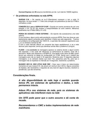 Connect Express são 85 arquivos transferidos por dia num total de 150000 registros.

 Os problemas enfrentados na rede APPN.
     QUEDAS E.N. – De repente as pu.2.1(Servidores) começam a cair a cada 15
     segundos, na nova versão 1.7. Feito uma correção nos parâmetros do start do VTAM e
     normalizou a rede.

     CONEXÃO S.A. para o GDPS K1P E K2P – Quando em evento acontecia de cair uma
     partição o S.A. do K2 não recebia a indisponibilidade do outro sistema. Alteramos
     parâmetros nos VTAMs CMCs, K1 e K2.

     PERDA DE ACESSO A REDE EXTERNA - De repente não acessávamos uma rede
     externa.
     O que acontece, algum ponto está prendendo a procura APPN. Para isso deve-se usar
     basicamente alguns comandos para identificar o Node que está segurando. Tivemos
     um problema na configuração dos 1000 E.N., o qual eles não estavam registrando suas
     L.U.s no Diretório Central do NN.
     É bom a cada intervalo efetuar um comando tipo logon applid(tsoxyz), e se a rede
     demorar para responder, temos que identificar aonde está o problema e corrigi-lo.

     FLOOD – Uma enchente de mensagens aparece no sistema devido a algum evento
     não esperado, e isso pode até influenciar na performance do sistema, vindo até a
     derrubá-lo. Neste caso adotamos o ISTMSFLD, uma tabela vinda nativa da IBM, porém
     temos que colocá-la na tabela de configuração do VTAM. Sendo que o default das
     mensagens para não se repetir é 30 segundos. Mudamos para 10 segundos algumas
     mensagens, e as variáveis destas que eram Yes, passamos para No, para que a
     mensagem não se repetisse no intervalo de 10 segundos, resolvendo o problema.

     QUANDO UM E.N. NÃO ATIVA NUM CMC - Esse caso é típico em determinados
     momentos em que nossos E.N. não ativam em nenhum dos C.M.Cs. Alguns comandos
     de displays, são necessários, e seguidos de vary inact em alguns recursos, resolvem a
     pendências, que são raríssimas.


Considerações finais.

     A alta disponibilidade da rede hoje é sentida quando
     temos IPL em sistemas de aplicativos e dados, a rede
     permanece intacta.

     Adeus IPLs nos sistemas de rede, pois os sistemas de
     aplicativos não interferem mais na rede

     Um SITE pode parar que o outro assume e dá conta do
     recado.

     Recomendamos o CMC a todos implementadores de rede
     mainframe.
 