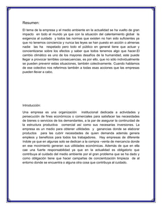 Resumen:
El tema de la empresa y el medio ambiente en la actualidad se ha vuelto de gran
impacto en todo el mundo ya que con la situación del calentamiento global la
exigencia al cuidado y todos las normas que existen no han sido suficientes ya
que no tenemos conciencia y nunca las leyes se han puesto en acción o almenas
nadie las ha respetado pero todo el público en general tiene que actuar y
concientizarse sobre los efectos y saber que todos tenemos algo que hacer.El
cambio climático es uno de los mayores desafíos de la humanidad, este puede
llegar a provocar terribles consecuencias, es por ello, que no sólo individualmente
se pueden prevenir estas situaciones, también colectivamente. Cuando hablamos
de ese colectivo nos referimos también a todas esas acciones que las empresas
pueden llevar a cabo.
Introducción:
Una empresa es una organización institucional dedicada a actividades y
persecución de fines económicos o comerciales para satisfacer las necesidades
de bienes o servicios de los demandantes, a la par de asegurar la continuidad de
la estructura productiva comercial así como sus necesarias inversiones. La
empresa es un medio para obtener utilidades y ganancias donde se elaborar
productos para las cubrir necesidades de quien demanda además genera
empleos y beneficios para todos los trabajadores. Hay empresas de diferente
índole ya que en algunas solo se dedican a la compra –venta de mercancía donde
en ese movimiento generan sus utilidades económicas. Además de que en ella
cae una fuerte responsabilidad ya que en la actualidad es obligatorio que
contribuya al cuidado del medio ambiente por el gran problema que se ha dado y
como obligación tiene que hacer campañas de concientización limpieza de al
entorno donde se encuentra o alguna otra cosa que contribuya al cuidado.
 