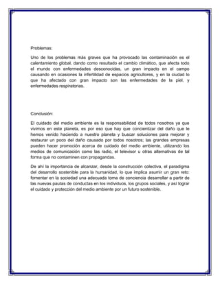 Problemas:
Uno de los problemas más graves que ha provocado las contaminación es el
calentamiento global, dando como resultado el cambio climático, que afecta todo
el mundo con enfermedades desconocidas, un gran impacto en el campo
causando en ocasiones la infertilidad de espacios agricultores, y en la ciudad lo
que ha afectado con gran impacto son las enfermedades de la piel, y
enfermedades respiratorias.
Conclusión:
El cuidado del medio ambiente es la responsabilidad de todos nosotros ya que
vivimos en este planeta, es por eso que hay que concientizar del daño que le
hemos venido haciendo a nuestro planeta y buscar soluciones para mejorar y
restaurar un poco del daño causado por todos nosotros; las grandes empresas
pueden hacer promoción acerca de cuidado del medio ambiente, utilizando los
medios de comunicación como las radio, el televisor u otras alternativas de tal
forma que no contaminen con propagandas.
De ahí la importancia de alcanzar, desde la construcción colectiva, el paradigma
del desarrollo sostenible para la humanidad, lo que implica asumir un gran reto:
fomentar en la sociedad una adecuada toma de conciencia desarrollar a partir de
las nuevas pautas de conductas en los individuos, los grupos sociales, y así lograr
el cuidado y protección del medio ambiente por un futuro sostenible.
 