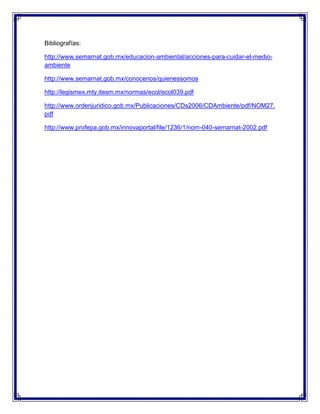 Bibliografías:
http://www.semarnat.gob.mx/educacion-ambiental/acciones-para-cuidar-el-medio-
ambiente
http://www.semarnat.gob.mx/conocenos/quienessomos
http://legismex.mty.itesm.mx/normas/ecol/ecol039.pdf
http://www.ordenjuridico.gob.mx/Publicaciones/CDs2006/CDAmbiente/pdf/NOM27.
pdf
http://www.profepa.gob.mx/innovaportal/file/1236/1/nom-040-semarnat-2002.pdf
 