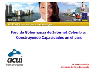 Foro de Gobernanza de Internet Colombia:  Construyendo Capacidades en el país 18 de Marzo de 2010 Universidad del Norte. Barranquilla 