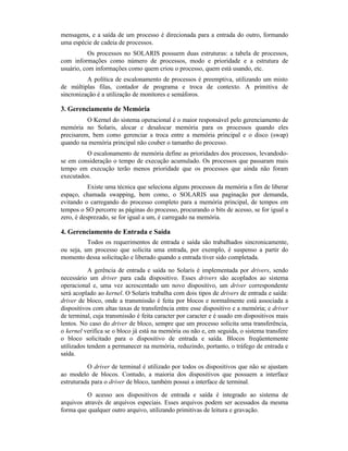 mensagens, e a saída de um processo é direcionada para a entrada do outro, formando
uma espécie de cadeia de processos.
           Os processos no SOLARIS possuem duas estruturas: a tabela de processos,
com informações como número de processos, modo e prioridade e a estrutura de
usuário, com informações como quem criou o processo, quem está usando, etc.
          A política de escalonamento de processos é preemptiva, utilizando um misto
de múltiplas filas, contador de programa e troca de contexto. A primitiva de
sincronização é a utilização de monitores e semáforos.

3. Gerenciamento de Memória
          O Kernel do sistema operacional é o maior responsável pelo gerenciamento de
memória no Solaris, alocar e desalocar memória para os processos quando eles
precisarem, bem como gerenciar a troca entre a memória principal e o disco (swap)
quando na memória principal não couber o tamanho do processo.
         O escalonamento de memória define as prioridades dos processos, levandodo-
se em consideração o tempo de execução acumulado. Os processos que passaram mais
tempo em execução terão menos prioridade que os processos que ainda não foram
executados.
           Existe uma técnica que seleciona alguns processos da memória a fim de liberar
espaço, chamada swapping, bem como, o SOLARIS usa paginação por demanda,
evitando o carregando do processo completo para a memória principal, de tempos em
tempos o SO percorre as páginas do processo, procurando o bits de acesso, se for igual a
zero, é desprezado, se for igual a um, é carregado na memória.

4. Gerenciamento de Entrada e Saída
          Todos os requerimentos de entrada e saída são trabalhados sincronicamente,
ou seja, um processo que solicita uma entrada, por exemplo, é suspenso a partir do
momento dessa solicitação e liberado quando a entrada tiver sido completada.

           A gerência de entrada e saída no Solaris é implementada por drivers, sendo
necessário um driver para cada dispositivo. Esses drivers são acoplados ao sistema
operacional e, uma vez acrescentado um novo dispositivo, um driver correspondente
será acoplado ao kernel. O Solaris trabalha com dois tipos de drivers de entrada e saída:
driver de bloco, onde a transmissão é feita por blocos e normalmente está associada a
dispositivos com altas taxas de transferência entre esse dispositivo e a memória; e driver
de terminal, cuja transmissão é feita caracter por caracter e é usado em dispositivos mais
lentos. No caso do driver de bloco, sempre que um processo solicita uma transferência,
o kernel verifica se o bloco já está na memória ou não e, em seguida, o sistema transfere
o bloco solicitado para o dispositivo de entrada e saída. Blocos freqüentemente
utilizados tendem a permanecer na memória, reduzindo, portanto, o tráfego de entrada e
saída.

          O driver de terminal é utilizado por todos os dispositivos que não se ajustam
ao modelo de blocos. Contudo, a maioria dos dispositivos que possuem a interface
estruturada para o driver de bloco, também possui a interface de terminal.

          O acesso aos dispositivos de entrada e saída é integrado ao sistema de
arquivos através de arquivos especiais. Esses arquivos podem ser acessados da mesma
forma que qualquer outro arquivo, utilizando primitivas de leitura e gravação.
 