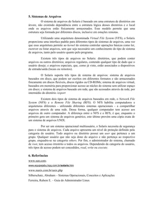 5. Sistemas de Arquivos
           O sistema de arquivos do Solaris é baseado em uma estrutura de diretórios em
árvore, não existindo dependência entre a estrutura lógica desses diretórios e o local
onde os arquivos estão fisicamente armazenados. Esse modelo permite que uma
estrutura seja formada por diferentes discos, inclusive em estações remotas.
          Utilizando uma arquitetura denominada Virtual File System (VFS), o Solaris
proporciona uma interface padrão para diferentes tipos de sistemas de arquivos, uma vez
que essa arquitetura permite ao kernel do sistema controlar operações básicas como ler,
escrever ou listar arquivos, sem que seja necessário um conhecimento do tipo de sistema
de arquivos, tanto pelo usuário quanto pelo programa.

          Existem três tipos de arquivos no Solaris: diretórios, que podem conter
arquivos ou outros diretórios; arquivos regulares, contendo qualquer tipo de dado que o
usuário deseje; e arquivos especiais, que, como já visto, estão associados a dispositivos
de entrada/saída (locais ou remotos).

          O Solaris suporta três tipos de sistema de arquivos: sistema de arquivos
baseados em disco, que podem ser escritos em diferentes formatos e são armazenados
fisicamente em discos flexíveis, discos rígidos ou CD-ROMs; sistema de arquivos virtual,
baseados em memória para proporcionar acesso ao núcleo do sistema sem utilizar espaço
em disco; e sistema de arquivos baseado em rede, que são acessados através da rede, por
intermédio do diretório /export

           Existem dois tipos de sistema de arquivos baseados em rede, o Network File
System (NFS) e o Remote File Sharing (RFS). O NFS habilita computadores e
arquiteturas diferentes - utilizando diferentes sistemas operacionais - a compartilhar
arquivos através de uma rede. Dessa forma, qualquer computador tem acesso aos
arquivos de outro computador. A diferença entre o NFS e o RFS, é que, enquanto o
primeiro gera um sistema de arquivos genérico, este último provém uma cópia exata de
um sistema de arquivos UNIX.

            Por ser um sistema operacional multiusuário, o Solaris necessita de segurança
para o sistema de arquivos. Cada arquivo apresenta um nível de proteção definido pela
categoria do usuário. Todo arquivo ou diretório possui um user que pertence a um
grupo. Qualquer usuário que não seja dono do arquivo e não pertença ao respectivo
grupo, enquadra-se na categoria others. Por fim, o administrador do sistema, chamado
de root, tem acesso irrestrito a todos os arquivos. Dependendo da categoria do usuário,
três tipos de acesso podem ser concedidos, read, write ou execute.

6. Referências
www.sun.com;
www.equipejabu.hpg.com.br/solaris.htm

www.nunix.com.br/unix.php
Silberschatz, Abraham – Sistemas Operacionais, Conceitos e Aplicações
Ferreira, Rubem E. – Guia do Administrador Linux
 