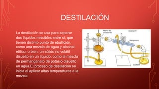 DESTILACIÓN
La destilación se usa para separar
dos líquidos miscibles entre sí, que
tienen distinto punto de ebullición,
como una mezcla de agua y alcohol
etílico; o bien, un sólido no volátil
disuelto en un líquido, como la mezcla
de permanganato de potasio disuelto
en agua.El proceso de destilación se
inicia al aplicar altas temperaturas a la
mezcla
 