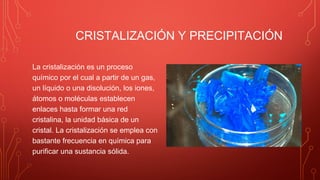 CRISTALIZACIÓN Y PRECIPITACIÓN
La cristalización es un proceso
químico por el cual a partir de un gas,
un líquido o una disolución, los iones,
átomos o moléculas establecen
enlaces hasta formar una red
cristalina, la unidad básica de un
cristal. La cristalización se emplea con
bastante frecuencia en química para
purificar una sustancia sólida.
 