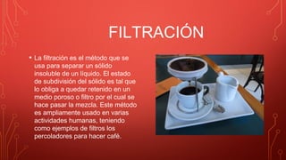 FILTRACIÓN
• La filtración es el método que se
usa para separar un sólido
insoluble de un líquido. El estado
de subdivisión del sólido es tal que
lo obliga a quedar retenido en un
medio poroso o filtro por el cual se
hace pasar la mezcla. Este método
es ampliamente usado en varias
actividades humanas, teniendo
como ejemplos de filtros los
percoladores para hacer café.
 