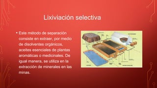 Lixiviación selectiva
• Este método de separación
consiste en extraer, por medio
de disolventes orgánicos,
aceites esenciales de plantas
aromáticas o medicinales. De
igual manera, se utiliza en la
extracción de minerales en las
minas.
 