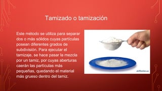 Tamizado o tamización
Este método se utiliza para separar
dos o más sólidos cuyas partículas
posean diferentes grados de
subdivisión. Para ejecutar el
tamizaje, se hace pasar la mezcla
por un tamiz, por cuyas aberturas
caerán las partículas más
pequeñas, quedando el material
más grueso dentro del tamiz.
 
