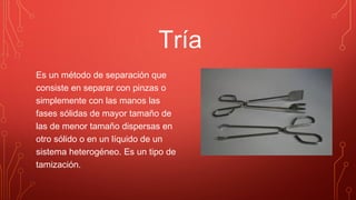 Tría
Es un método de separación que
consiste en separar con pinzas o
simplemente con las manos las
fases sólidas de mayor tamaño de
las de menor tamaño dispersas en
otro sólido o en un líquido de un
sistema heterogéneo. Es un tipo de
tamización.
 