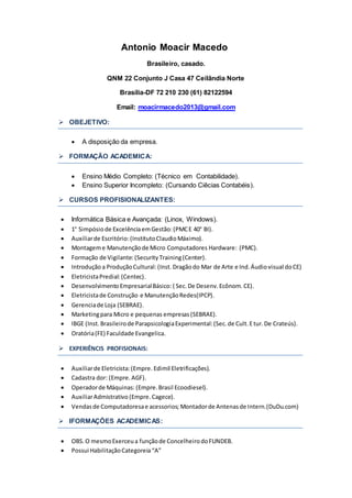 Antonio Moacir Macedo 
Brasileiro, casado. 
QNM 22 Conjunto J Casa 47 Ceilândia Norte 
Brasília-DF 72 210 230 (61) 82122594 
Email: moacirmacedo2013@gmail.com 
 OBEJETIVO: 
 A disposição da empresa. 
 FORMAÇÃO ACADEMICA: 
 Ensino Médio Completo: (Técnico em Contabilidade). 
 Ensino Superior Incompleto: (Cursando Ciêcias Contabéis). 
 CURSOS PROFISIONALIZANTES: 
 Informática Básica e Avançada: (Linox, Windows). 
 1° Simpósio de Excelência em Gestão: (PMC E 40° BI). 
 Auxiliar de Escritório: (Instituto Claudio Máximo). 
 Montagem e Manutenção de Micro Computadores Hardware: (PMC). 
 Formação de Vigilante: (Security Training (Center). 
 Introdução a Produção Cultural: (Inst. Dragão do Mar de Arte e Ind. Áudio visual do CE) 
 Eletricista Predial: (Centec). 
 Desenvolvimento Empresarial Básico: ( Sec. De Desenv. Ecônom. CE). 
 Eletricista de Construção e Manutenção Redes(IPCP). 
 Gerencia de Loja (SEBRAE). 
 Marketing para Micro e pequenas empresas (SEBRAE). 
 IBGE (Inst. Brasileiro de Parapsicologia Experimental: (Sec. de Cult. E tur. De Crateús). 
 Oratória (FE) Faculdade Evangelica. 
 EXPERIÊNCIS PROFISIONAIS: 
 Auxiliar de Eletricista: (Empre. Edimil Eletrificações). 
 Cadastra dor: (Empre. AGF). 
 Operador de Máquinas: (Empre. Brasil Ecoodiesel). 
 Auxiliar Admistrativo (Empre. Cagece). 
 Vendas de Computadoresa e acessorios; Montador de Antenas de Intern.(DuDu.com) 
 IFORMAÇÕES ACADEMICAS: 
 OBS. O mesmo Exerceu a função de Concelheiro do FUNDEB. 
 Possui Habilitação Categoreia “A” 
 