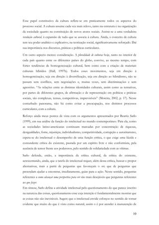 10
Esse papel constitutivo da cultura reflete-se em praticamente todos os aspectos do
processo social. A cultura assume cada vez mais relevo, tanto na estrutura e na organização
da sociedade quanto na constituição de novos atores sociais. Assiste-se a uma verdadeira
revolução cultural, à expansão de tudo que se associa à cultura. Ainda, o conceito de cultura
tem seu poder analítico e explicativo, na teorização social, significativamente reforçado. Daí
sua importância nos discursos, práticas e políticas curriculares.
Um outro aspecto merece consideração. A pluralidade de culturas hoje, tanto no interior de
cada país quanto entre os diferentes países do globo, convive, ao mesmo tempo, com
fortes tendências de homogeneização cultural, bem como com a criação de materiais
culturais híbridos (Hall, 1997b). Todos esses movimentos, seja em direção à
homogeneização, seja em direção à diversificação, seja em direção ao hibridismo, não se
passam sem conflitos, sem negociações e, muitas vezes, sem discriminações e sem
agressões. “As relações entre as distintas identidades culturais, assim como as tentativas,
por partes de diferentes grupos, de afirmação e de representação em políticas e práticas
sociais, são complexas, tensas, competitivas, imprevisíveis” (Moreira, 2002, p. 17). Nesse
conturbado panorama, não há como evitar a preocupação, nos distintos processos
curriculares, com a cultura.
Reforço ainda meus pontos de vista com os argumentos apresentados por Beatriz Sarlo
(1999), em sua análise da função do intelectual no mundo contemporâneo. Para ela, como
as sociedades latino-americanas continuam marcadas por concentração de riquezas,
desigualdades, fome, injustiças, individualismo, competitividade, corrupção e autoritarismo,
espera-se do intelectual o desempenho de uma função crítica, o que exige uma lúcida e
contundente crítica do existente, pautada por um espírito livre e não conformista, pela
ausência de temor frente aos poderosos, pelo sentido de solidariedade com as vítimas.
Sarlo defende, então, a importância da crítica cultural, da crítica do existente,
acrescentando, ainda, que a tarefa do intelectual requer, além dessa crítica, buscar e propor
alternativas, mais a partir de perguntas que favoreçam o ver, que de perguntas que
pretendam ajudar a encontrar, imediatamente, guias para a ação. Nesse sentido, perguntas
referentes a como alcançar uma perspectiva para ver são mais desejáveis que perguntas referentes
ao que fazer.
Em síntese, Sarlo define a atividade intelectual pelo questionamento do que parece inscrito
na natureza das coisas, questionamento esse cuja intenção é fundamentalmente mostrar que
as coisas não são inevitáveis. Sugere que o intelectual envide esforços no sentido de tornar
evidente que muito do que é visto como natural, assim o é por atender à manutenção de
 