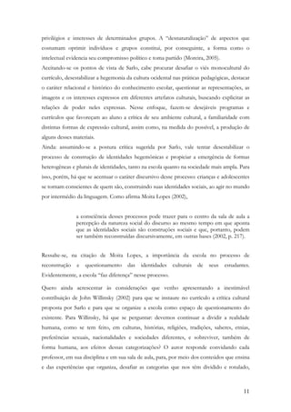 11
privilégios e interesses de determinados grupos. A “desnaturalização” de aspectos que
costumam oprimir indivíduos e grupos constitui, por conseguinte, a forma como o
intelectual evidencia seu compromisso político e toma partido (Moreira, 2005).
Aceitando-se os pontos de vista de Sarlo, cabe procurar desafiar o viés monocultural do
currículo, desestabilizar a hegemonia da cultura ocidental nas práticas pedagógicas, destacar
o caráter relacional e histórico do conhecimento escolar, questionar as representações, as
imagens e os interesses expressos em diferentes artefatos culturais, buscando explicitar as
relações de poder neles expressas. Nesse enfoque, fazem-se desejáveis programas e
currículos que favoreçam ao aluno a crítica de seu ambiente cultural, a familiaridade com
distintas formas de expressão cultural, assim como, na medida do possível, a produção de
alguns desses materiais.
Ainda: assumindo-se a postura crítica sugerida por Sarlo, vale tentar desestabilizar o
processo de construção de identidades hegemônicas e propiciar a emergência de formas
heterogêneas e plurais de identidades, tanto na escola quanto na sociedade mais ampla. Para
isso, porém, há que se acentuar o caráter discursivo desse processo: crianças e adolescentes
se tornam conscientes de quem são, construindo suas identidades sociais, ao agir no mundo
por intermédio da linguagem. Como afirma Moita Lopes (2002),
a consciência desses processos pode trazer para o centro da sala de aula a
percepção da natureza social do discurso ao mesmo tempo em que aponta
que as identidades sociais são construções sociais e que, portanto, podem
ser também reconstruídas discursivamente, em outras bases (2002, p. 217).
Ressalte-se, na citação de Moita Lopes, a importância da escola no processo de
reconstrução e questionamento das identidades culturais de seus estudantes.
Evidentemente, a escola “faz diferença” nesse processo.
Quero ainda acrescentar às considerações que venho apresentando a inestimável
contribuição de John Willinsky (2002) para que se instaure no currículo a crítica cultural
proposta por Sarlo e para que se organize a escola como espaço de questionamento do
existente. Para Willinsky, há que se perguntar: devemos continuar a dividir a realidade
humana, como se tem feito, em culturas, histórias, religiões, tradições, saberes, etnias,
preferências sexuais, nacionalidades e sociedades diferentes, e sobreviver, também de
forma humana, aos efeitos dessas categorizações? O autor responde convidando cada
professor, em sua disciplina e em sua sala de aula, para, por meio dos conteúdos que ensina
e das experiências que organiza, desafiar as categorias que nos têm dividido e rotulado,
 
