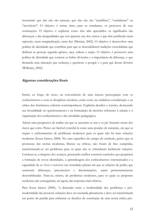12
mostrando que elas não são naturais, que elas não são “científicas”, “verdadeiras” ou
“inevitáveis”. O objetivo é tornar claro, para os estudantes, os processos de suas
construções. O objetivo é explicitar como têm sido aprendidos os significados das
diferenças e das desigualdades que nos apartam uns dos outros e que têm justificado tanta
opressão, tanta marginalização, tanta dor (Moreira, 2002). O objetivo é desenvolver uma
política de identidade que contribua para que se desestabilizem tradições consolidadas que
definem as pessoas segundo gênero, raça, cultura e nação. O objetivo é promover uma
política de identidade que conteste as linhas divisórias e a importância da diferença, o que
demanda uma educação que esclareça e questione o porquê e o para quê dessas divisões
(Willinsky, 2002).
Algumas considerações finais
Insisti, ao longo do texto, na conveniência de uma intensa preocupação com os
conhecimentos e com as disciplinas escolares, assim como na cuidadosa consideração e na
crítica dos fenômenos culturais contemporâneos. Explicitei desafios e tensões, destacando
sua fecundidade no questionamento e na formulação de decisões referentes à seleção e à
organização dos conhecimentos e das atividades pedagógicas.
Adotei uma perspectiva de análise em que se associam os neos e os pós, bastante ciente dos
riscos que corro. Penso ser factível concebê-la como uma posição de transição, em que se
requer o enfrentamento de problemas modernos para os quais não há mais soluções
modernas (Sousa Santos, 2000). No caso específico do campo do currículo, penso que as
promessas das teorias modernas, liberais ou críticas, não foram de fato cumpridas,
transformando-se em problemas para os quais não se vislumbram facilmente soluções.
Continua-se, a despeito dos avanços, precisando melhor construir currículos que propiciem
a formação de novas identidades, a aprendizagem dos conhecimentos sistematizados e a
capacidade de se viver e conviver em sociedades plurais em que as relações de poder, que
sustentam diferenças, preconceitos e discriminações, sejam permanentemente
desestabilizadas. Trata-se, reitero, de problemas modernos, para os quais as propostas
modernas não conseguiram, até agora, dar respostas mais efetivas.
Para Sousa Santos (2000), “a disjunção entre a modernidade dos problemas e pós-
modernidade das possíveis soluções deve ser assumida plenamente e deve ser transformada
em ponto de partida para enfrentar os desafios de construção de uma teoria crítica pós-
 