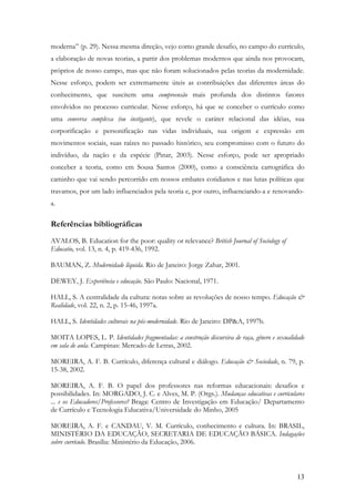 13
moderna” (p. 29). Nessa mesma direção, vejo como grande desafio, no campo do currículo,
a elaboração de novas teorias, a partir dos problemas modernos que ainda nos provocam,
próprios de nosso campo, mas que não foram solucionados pelas teorias da modernidade.
Nesse esforço, podem ser extremamente úteis as contribuições das diferentes áreas do
conhecimento, que suscitem uma compreensão mais profunda dos distintos fatores
envolvidos no processo curricular. Nesse esforço, há que se conceber o currículo como
uma conversa complexa (ou instigante), que revele o caráter relacional das idéias, sua
corporificação e personificação nas vidas individuais, sua origem e expressão em
movimentos sociais, suas raízes no passado histórico, seu compromisso com o futuro do
indivíduo, da nação e da espécie (Pinar, 2003). Nesse esforço, pode ser apropriado
conceber a teoria, como em Sousa Santos (2000), como a consciência cartográfica do
caminho que vai sendo percorrido em nossos embates cotidianos e nas lutas políticas que
travamos, por um lado influenciados pela teoria e, por outro, influenciando-a e renovando-
a.
Referências bibliográficas
AVALOS, B. Education for the poor: quality or relevance? British Journal of Sociology of
Educatio, vol. 13, n. 4, p. 419-436, 1992.
BAUMAN, Z. Modernidade líquida. Rio de Janeiro: Jorge Zahar, 2001.
DEWEY, J. Experiência e educação. São Paulo: Nacional, 1971.
HALL, S. A centralidade da cultura: notas sobre as revoluções de nosso tempo. Educação &
Realidade, vol. 22, n. 2, p. 15-46, 1997a.
HALL, S. Identidades culturais na pós-modernidade. Rio de Janeiro: DP&A, 1997b.
MOITA LOPES, L. P. Identidades fragmentadas: a construção discursiva de raça, gênero e sexualidade
em sala de aula. Campinas: Mercado de Letras, 2002.
MOREIRA, A. F. B. Currículo, diferença cultural e diálogo. Educação & Sociedade, n. 79, p.
15-38, 2002.
MOREIRA, A. F. B. O papel dos professores nas reformas educacionais: desafios e
possibilidades. In: MORGADO, J. C. e Alves, M. P. (Orgs.). Mudanças educativas e curriculares
... e os Educadores/Professores? Braga: Centro de Investigação em Educação/ Departamento
de Currículo e Tecnologia Educativa/Universidade do Minho, 2005
MOREIRA, A. F. e CANDAU, V. M. Currículo, conhecimento e cultura. In: BRASIL,
MINISTÉRIO DA EDUCAÇÃO, SECRETARIA DE EDUCAÇÃO BÁSICA. Indagações
sobre currículo. Brasília: Ministério da Educação, 2006.
 
