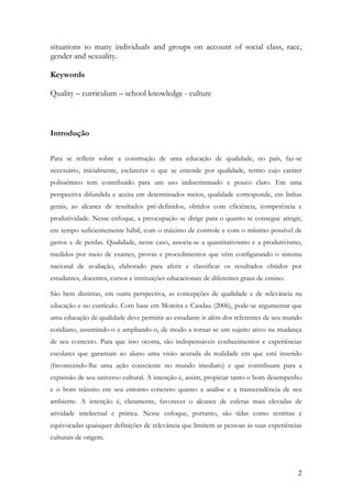 2
situations to many individuals and groups on account of social class, race,
gender and sexuality.
Keywords
Quality – curriculum – school knowledge - culture
Introdução
Para se refletir sobre a construção de uma educação de qualidade, no país, faz-se
necessário, inicialmente, esclarecer o que se entende por qualidade, termo cujo caráter
polissêmico tem contribuído para um uso indiscriminado e pouco claro. Em uma
perspectiva difundida e aceita em determinados meios, qualidade corresponde, em linhas
gerais, ao alcance de resultados pré-definidos, obtidos com eficiência, competência e
produtividade. Nesse enfoque, a preocupação se dirige para o quanto se consegue atingir,
em tempo suficientemente hábil, com o máximo de controle e com o mínimo possível de
gastos e de perdas. Qualidade, nesse caso, associa-se a quantitativismo e a produtivismo,
medidos por meio de exames, provas e procedimentos que vêm configurando o sistema
nacional de avaliação, elaborado para aferir e classificar os resultados obtidos por
estudantes, docentes, cursos e instituições educacionais de diferentes graus de ensino.
São bem distintas, em outra perspectiva, as concepções de qualidade e de relevância na
educação e no currículo. Com base em Moreira e Candau (2006), pode-se argumentar que
uma educação de qualidade deve permitir ao estudante ir além dos referentes de seu mundo
cotidiano, assumindo-o e ampliando-o, de modo a tornar-se um sujeito ativo na mudança
de seu contexto. Para que isso ocorra, são indispensáveis conhecimentos e experiências
escolares que garantam ao aluno uma visão acurada da realidade em que está inserido
(favorecendo-lhe uma ação consciente no mundo imediato) e que contribuam para a
expansão de seu universo cultural. A intenção é, assim, propiciar tanto o bom desempenho
e o bom trânsito em seu entorno concreto quanto a análise e a transcendência de seu
ambiente. A intenção é, claramente, favorecer o alcance de esferas mais elevadas de
atividade intelectual e prática. Nesse enfoque, portanto, são tidas como restritas e
equivocadas quaisquer definições de relevância que limitem as pessoas às suas experiências
culturais de origem.
 