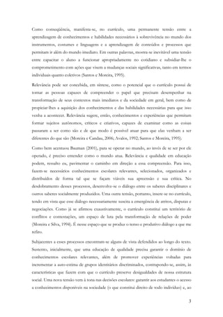 3
Como conseqüência, manifesta-se, no currículo, uma permanente tensão entre a
aprendizagem de conhecimentos e habilidades necessários à sobrevivência no mundo dos
instrumentos, costumes e linguagens e a aprendizagem de conteúdos e processos que
permitam ir além do mundo imediato. Em outras palavras, mostra-se inevitável uma tensão
entre capacitar o aluno a funcionar apropriadamente no cotidiano e subsidiar-lhe o
comprometimento com ações que visem a mudanças sociais significativas, tanto em termos
individuais quanto coletivos (Santos e Moreira, 1995).
Relevância pode ser concebida, em síntese, como o potencial que o currículo possui de
tornar as pessoas capazes de compreender o papel que precisam desempenhar na
transformação de seus contextos mais imediatos e da sociedade em geral, bem como de
propiciar-lhes a aquisição dos conhecimentos e das habilidades necessárias para que isso
venha a acontecer. Relevância sugere, então, conhecimentos e experiências que permitam
formar sujeitos autônomos, críticos e criativos, capazes de examinar como as coisas
passaram a ser como são e de que modo é possível atuar para que elas venham a ser
diferentes do que são (Moreira e Candau, 2006; Avalos, 1992; Santos e Moreira, 1995).
Como bem acentuou Bauman (2001), para se operar no mundo, ao invés de se ser por ele
operado, é preciso entender como o mundo atua. Relevância e qualidade em educação
podem, ressalto eu, pavimentar o caminho em direção a essa compreensão. Para isso,
fazem-se necessários conhecimentos escolares relevantes, selecionados, organizados e
distribuídos de forma tal que se façam viáveis sua apreensão e sua crítica. No
desdobramento desses processos, desenvolve-se o diálogo entre os saberes disciplinares e
outros saberes socialmente produzidos. Uma outra tensão, portanto, insere-se no currículo,
tendo em vista que esse diálogo necessariamente suscita a emergência de atritos, disputas e
negociações. Como já se afirmou exaustivamente, o currículo constitui um território de
conflitos e contestações, um espaço de luta pela transformação de relações de poder
(Moreira e Silva, 1994). É nesse espaço que se produz o tenso e produtivo diálogo a que me
refiro.
Subjacentes a esses processos encontram-se alguns de vista defendidos ao longo do texto.
Sustento, inicialmente, que uma educação de qualidade precisa garantir o domínio de
conhecimentos escolares relevantes, além de promover experiências voltadas para
incrementar a auto-estima de grupos identitários discriminados, contrapondo-se, assim, às
características que fazem com que o currículo preserve desigualdades de nossa estrutura
social. Uma nova tensão vem à tona nas decisões escolares: garantir aos estudantes o acesso
a conhecimentos disponíveis na sociedade (o que constitui direito de todo indivíduo) e, ao
 