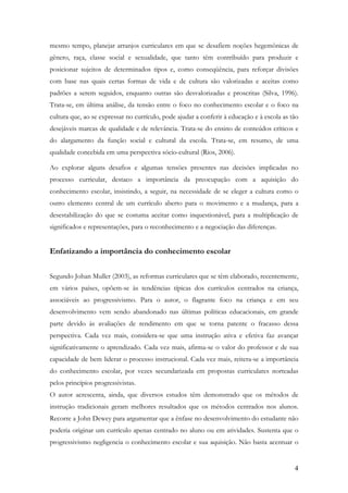 4
mesmo tempo, planejar arranjos curriculares em que se desafiem noções hegemônicas de
gênero, raça, classe social e sexualidade, que tanto têm contribuído para produzir e
posicionar sujeitos de determinados tipos e, como conseqüência, para reforçar divisões
com base nas quais certas formas de vida e de cultura são valorizadas e aceitas como
padrões a serem seguidos, enquanto outras são desvalorizadas e proscritas (Silva, 1996).
Trata-se, em última análise, da tensão entre o foco no conhecimento escolar e o foco na
cultura que, ao se expressar no currículo, pode ajudar a conferir à educação e à escola as tão
desejáveis marcas de qualidade e de relevância. Trata-se do ensino de conteúdos críticos e
do alargamento da função social e cultural da escola. Trata-se, em resumo, de uma
qualidade concebida em uma perspectiva sócio-cultural (Rios, 2006).
Ao explorar alguns desafios e algumas tensões presentes nas decisões implicadas no
processo curricular, destaco a importância da preocupação com a aquisição do
conhecimento escolar, insistindo, a seguir, na necessidade de se eleger a cultura como o
outro elemento central de um currículo aberto para o movimento e a mudança, para a
desestabilização do que se costuma aceitar como inquestionável, para a multiplicação de
significados e representações, para o reconhecimento e a negociação das diferenças.
Enfatizando a importância do conhecimento escolar
Segundo Johan Muller (2003), as reformas curriculares que se têm elaborado, recentemente,
em vários países, opõem-se às tendências típicas dos currículos centrados na criança,
associáveis ao progressivismo. Para o autor, o flagrante foco na criança e em seu
desenvolvimento vem sendo abandonado nas últimas políticas educacionais, em grande
parte devido às avaliações de rendimento em que se torna patente o fracasso dessa
perspectiva. Cada vez mais, considera-se que uma instrução ativa e efetiva faz avançar
significativamente o aprendizado. Cada vez mais, afirma-se o valor do professor e de sua
capacidade de bem liderar o processo instrucional. Cada vez mais, reitera-se a importância
do conhecimento escolar, por vezes secundarizada em propostas curriculares norteadas
pelos princípios progressivistas.
O autor acrescenta, ainda, que diversos estudos têm demonstrado que os métodos de
instrução tradicionais geram melhores resultados que os métodos centrados nos alunos.
Recorre a John Dewey para argumentar que a ênfase no desenvolvimento do estudante não
poderia originar um currículo apenas centrado no aluno ou em atividades. Sustenta que o
progressivismo negligencia o conhecimento escolar e sua aquisição. Não basta acentuar o
 
