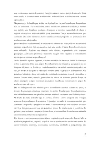 5
que professores e alunos devem fazer, é preciso realçar o que os alunos devem saber. Uma
outra tensão se evidencia: entre as atividades a serem vividas e os conhecimentos a serem
apreendidos.
Na perspectiva defendida por Muller, os significados e os padrões culturais do cotidiano
não são suficientes. Faz-se necessária, além da imersão nos padrões do cotidiano, a imersão
nos padrões das disciplinas escolares. Acresça-se a imperiosa necessidade de claras e
seguras orientações a serem oferecidas pelos professores. Graças aos conhecimentos que
dominam, cabe a eles facilitar ao aluno o alcance das metas propostas e o aprendizado dos
conhecimentos selecionados.
Já se torna claro o deslocamento de um currículo centrado no aluno para um modelo mais
centrado no professor. Mais um desafio e mais uma tensão. O papel do professor torna-se
mais delineado: deseja-se um docente mais diretivo, respondendo pelo processo
pedagógico. Além desse professor, é necessário indagar: como organizar o conhecimento
escolar para se otimizar a aprendizagem?
Muller apresenta algumas sugestões, com base nas idéias de demarcação lateral e de demarcação
vertical. A primeira define que grupos de conhecimento se integram e que grupos não se
integram. O plano e o desafio do currículo consistem na coerência conectiva (integração), ou
seja, no modo de assegurar a articulação coerente entre os grupos de conhecimento. Os
princípios balizadores dessa integração são: contigüidade, relevância em termos da vida cotidiana e
interesse. O autor alerta, contudo, para o fato de não se ter nenhuma garantia de que os
alunos alcançarão estágios conceituais essenciais à medida que percorrerem os grupos de
conhecimentos relevantes.
Daí ser indispensável uma relevância para o desenvolvimento conceitual. Adentra-se, então, o
terreno da demarcação vertical, que estabelece, no âmbito de cada grupo de conhecimentos,
que conhecimento deve ser aprendido, em que seqüência e com que nível de competência.
O desafio do plano curricular aqui é a coerência conceitual – como assegurar uma evolução
coerente da aprendizagem de conceitos. O princípio norteador é a relevância conceitual, que
determina a seqüência, a progressão e o ritmo. Vale esclarecer que essa seqüência não deve
ser vista linearmente, com base em princípios como: do simples para o complexo, do
próximo para o distante. A questão é mais densa, controvertida e demanda uma acalorada
discussão entre professores e especialistas.
Em síntese, o autor argumenta: o que falta ao progressivismo é progressão. Por um lado, a
tendência progressivista, segundo a qual se trata o conhecimento escolar em termos de
desenvolvimento, interesses, necessidades, experiências, habilidades e competências, não
 