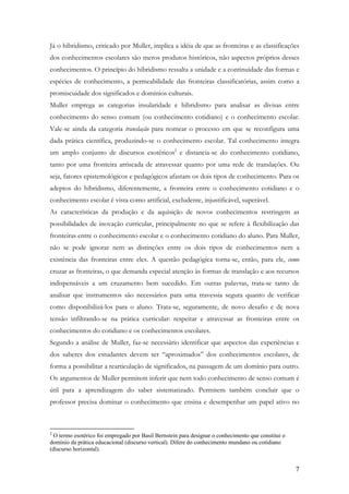 7
Já o hibridismo, criticado por Muller, implica a idéia de que as fronteiras e as classificações
dos conhecimentos escolares são meros produtos históricos, não aspectos próprios desses
conhecimentos. O princípio do hibridismo ressalta a unidade e a continuidade das formas e
espécies de conhecimento, a permeabilidade das fronteiras classificatórias, assim como a
promiscuidade dos significados e domínios culturais.
Muller emprega as categorias insularidade e hibridismo para analisar as divisas entre
conhecimento do senso comum (ou conhecimento cotidiano) e o conhecimento escolar.
Vale-se ainda da categoria translação para nomear o processo em que se reconfigura uma
dada prática científica, produzindo-se o conhecimento escolar. Tal conhecimento integra
um amplo conjunto de discursos esotéricos2
e distancia-se do conhecimento cotidiano,
tanto por uma fronteira arriscada de atravessar quanto por uma rede de translações. Ou
seja, fatores epistemológicos e pedagógicos afastam os dois tipos de conhecimento. Para os
adeptos do hibridismo, diferentemente, a fronteira entre o conhecimento cotidiano e o
conhecimento escolar é vista como artificial, excludente, injustificável, superável.
As características da produção e da aquisição de novos conhecimentos restringem as
possibilidades de inovação curricular, principalmente no que se refere à flexibilização das
fronteiras entre o conhecimento escolar e o conhecimento cotidiano do aluno. Para Muller,
não se pode ignorar nem as distinções entre os dois tipos de conhecimentos nem a
existência das fronteiras entre eles. A questão pedagógica torna-se, então, para ele, como
cruzar as fronteiras, o que demanda especial atenção às formas de translação e aos recursos
indispensáveis a um cruzamento bem sucedido. Em outras palavras, trata-se tanto de
analisar que instrumentos são necessários para uma travessia segura quanto de verificar
como disponibilizá-los para o aluno. Trata-se, seguramente, de novo desafio e de nova
tensão infiltrando-se na prática curricular: respeitar e atravessar as fronteiras entre os
conhecimentos do cotidiano e os conhecimentos escolares.
Segundo a análise de Muller, faz-se necessário identificar que aspectos das experiências e
dos saberes dos estudantes devem ser “aproximados” dos conhecimentos escolares, de
forma a possibilitar a rearticulação de significados, na passagem de um domínio para outro.
Os argumentos de Muller permitem inferir que nem todo conhecimento de senso comum é
útil para a aprendizagem do saber sistematizado. Permitem também concluir que o
professor precisa dominar o conhecimento que ensina e desempenhar um papel ativo no
2
O termo esotérico foi empregado por Basil Bernstein para designar o conhecimento que constitui o
domínio da prática educacional (discurso vertical). Difere do conhecimento mundano ou cotidiano
(discurso horizontal).
 