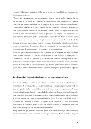 8
processo pedagógico. Permitem, ainda, que se reforce a centralidade do conhecimento
escolar nesse processo.
Algumas objeções podem ser apresentadas aos pontos de vista de Muller. Pode-se divergir
da sugestão de se tratar, no currículo, o conhecimento como conhecimento. Pode-se
desconfiar da suposta facilidade de se alcançar, entre os especialistas, uma definição
consensual de coerência conceitual. Pode-se duvidar da precisa delimitação de fronteiras
entre conhecimentos escolares e não escolares. Mesmo assim, os argumentos do autor
incitam a uma constante reflexão sobre os processos de seleção e de organização do
conhecimento escolar, bem como a uma cuidadosa análise de seus efeitos no sucesso ou no
insucesso do estudante concreto que freqüenta nossas escolas. Essa indispensável reflexão
costuma ser posta à margem pelo excessivo foco, em determinadas iniciativas curriculares,
no processo de desenvolvimento do aluno, na consideração de suas experiências culturais,
no atendimento de seus interesses e na promoção de sua auto-estima.
O que me parece estar insuficientemente explorado, nas perspectivas até aqui abordadas,
tanto na que privilegia o foco no aluno quanto na que defende a importância do
conhecimento escolar, é a valorização dos fenômenos culturais contemporâneos, como
globalização, homogeneização cultural, diversidade cultural, pluralismo cultural, diferença,
política de identidades. É a esses fenômenos que dedico, agora, minha atenção, sugerindo
que a tensão entre conhecimento escolar e cultura impregne o planejamento e a prática
curricular.
Reafirmando a importância da cultura no processo curricular
Para Rorty (1996), encontra-se em Dewey a preocupação com o pluralismo – a
maximização de oportunidades de variação individual e a variação de grupos, na medida em
que a segunda facilita a habilidade dos indivíduos para se repensarem. A única
homogeneização que o filósofo vê na tradição liberal, em que Dewey se inclui, é um acordo
entre os grupos no sentido de mútua cooperação para apoiar instituições que se dediquem
a oferecer espaço para incrementar o pluralismo. Nada deve ter precedência sobre o
resultado do consenso livremente alcançado pelos membros de uma comunidade
democrática. A identidade moral de cada ser humano constitui-se, em grande parte, por
meio de sua participação em uma sociedade democrática.
Rorty acrescenta que, em uma sociedade global justa, todas as crianças terão as mesmas
chances e as meninas terão as mesmas chances que os meninos. Nessa sociedade, ninguém
 