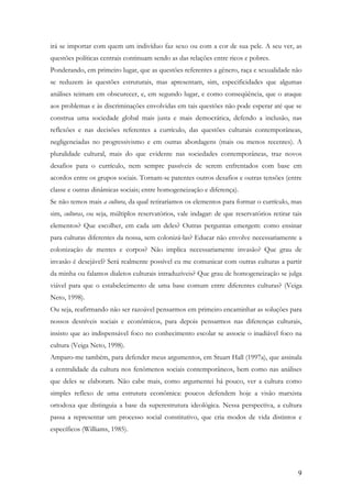 9
irá se importar com quem um indivíduo faz sexo ou com a cor de sua pele. A seu ver, as
questões políticas centrais continuam sendo as das relações entre ricos e pobres.
Ponderando, em primeiro lugar, que as questões referentes a gênero, raça e sexualidade não
se reduzem às questões estruturais, mas apresentam, sim, especificidades que algumas
análises teimam em obscurecer, e, em segundo lugar, e como conseqüência, que o ataque
aos problemas e às discriminações envolvidas em tais questões não pode esperar até que se
construa uma sociedade global mais justa e mais democrática, defendo a inclusão, nas
reflexões e nas decisões referentes a currículo, das questões culturais contemporâneas,
negligenciadas no progressivismo e em outras abordagens (mais ou menos recentes). A
pluralidade cultural, mais do que evidente nas sociedades contemporâneas, traz novos
desafios para o currículo, nem sempre passíveis de serem enfrentados com base em
acordos entre os grupos sociais. Tornam-se patentes outros desafios e outras tensões (entre
classe e outras dinâmicas sociais; entre homogeneização e diferença).
Se não temos mais a cultura, da qual retiraríamos os elementos para formar o currículo, mas
sim, culturas, ou seja, múltiplos reservatórios, vale indagar: de que reservatórios retirar tais
elementos? Que escolher, em cada um deles? Outras perguntas emergem: como ensinar
para culturas diferentes da nossa, sem colonizá-las? Educar não envolve necessariamente a
colonização de mentes e corpos? Não implica necessariamente invasão? Que grau de
invasão é desejável? Será realmente possível eu me comunicar com outras culturas a partir
da minha ou falamos dialetos culturais intraduzíveis? Que grau de homogeneização se julga
viável para que o estabelecimento de uma base comum entre diferentes culturas? (Veiga
Neto, 1998).
Ou seja, reafirmando não ser razoável pensarmos em primeiro encaminhar as soluções para
nossos desníveis sociais e econômicos, para depois pensarmos nas diferenças culturais,
insisto que ao indispensável foco no conhecimento escolar se associe o inadiável foco na
cultura (Veiga Neto, 1998).
Amparo-me também, para defender meus argumentos, em Stuart Hall (1997a), que assinala
a centralidade da cultura nos fenômenos sociais contemporâneos, bem como nas análises
que deles se elaboram. Não cabe mais, como argumentei há pouco, ver a cultura como
simples reflexo de uma estrutura econômica: poucos defendem hoje a visão marxista
ortodoxa que distinguia a base da superestrutura ideológica. Nessa perspectiva, a cultura
passa a representar um processo social constitutivo, que cria modos de vida distintos e
específicos (Williams, 1985).
 