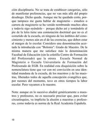 ción disciplinaria. No se trata de establecer categorías, sólo
de manifestar preferencias, que no van más allá del propio
desahogo. Dicho queda. Aunque me he quedado corto, por-
que tampoco me gusta hablar de magisterio - estudios o
carrera de magisterio se ha venido nombrando muchos años
y todavía sigo oyéndolo - porque dicho así y tomándolo al
pie de la letra tiene una connotación doctrinal que no es el
cometido de la escuela, en ninguno de los ámbitos del cono-
cimiento y menos aún en el de las creencias, que deben estar
al margen de lo escolar. Considero una denominación acer-
tada la introducida con "Bolonia": Grado de Maestro. De la
misma manera que me satisface más la denominación
Facultad de Educación (sin la coletilla Centro de Formación
del Profesorado) que la otrora Escuela Normal de
Magisterio o Escuela Universitaria de Formación del
Profesorado de EGB. En realidad esta disquisición sobre la
nomenclatura tiene que ver con mi convicción en una iden-
tidad mundana de la escuela, de los maestros y de las maes-
tras, liberados todos de aquella concepción evangélica que,
por razones del momento, tuvo en otros tiempos la labor
escolar. Pero vayamos a lo nuestro.
Nota: aunque en lo sucesivo aludiré genéricamente a maes-
tros y profesores, no es necesario precisar que, para evitar
circunloquios, va implícita la alusión a maestras y profeso-
ras, como todavía es norma de la Real Academia Española.
10
 