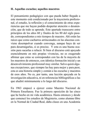II. Aquellas escuelas; aquellos maestros
El pensamiento pedagógico con que pueda haber llegado a
este momento está condicionado por la trayectoria profesio-
nal, el estudio, la reflexión y el conocimiento de otras expe-
riencias que me hayan podido despertar atención o desaten-
ción, que de todo se aprende. Este apartado transcurre entre
principios de los años 60 y finales de los 80 del siglo pasa-
do, correspondientes a mis tiempos de maestro. Ahí están las
raíces que como cacharros arrinconados en las alacenas con-
viene desempolvar cuando convenga, aunque haya de ser
para desarraigarlas, si es preciso. Y esta es una buena oca-
sión para sacarlas a relucir. Si bien el discurso está apoyado
esencialmente en mis propias vivencias, no es exagerado
afirmar que estas se corresponden con las de la mayoría de
los maestros de entonces, con idéntica formación inicial y un
desenvolvimiento profesional muy similar. Salvo quizá algu-
nas excepciones, que siempre las hay para mejor y para peor,
esta es una historia simple y común a las escuelas y maestros
de esos años. No es, por tanto, una lección apoyada en la
investigación educativa, ni en referencias bibliográficas a las
que aludiré mínimamente a lo largo del discurso.
En 1963 empecé a ejercer como Maestro Nacional de
Primera Enseñanza. Fue la primera oposición de las cinco
que he hecho en mi vida académica. Hasta entonces y desde
que comencé los estudios de Magisterio, como alumno libre
en la Normal de Ciudad Real, daba clases en una Academia
11
 