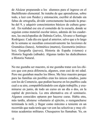 de Alcázar preparando a los alumnos para el ingreso en el
Bachillerato elemental. Se trataba de que aprendieran, sobre
todo, a leer con fluidez y entonación, escribir al dictado sin
faltas de ortografía, dividir correctamente haciendo la prue-
ba del 9, y adquirir conocimientos básicos de cultura gene-
ral. En realidad ese era el cometido de la escuela, donde se
seguían como material escolar único, además de los cuader-
nos, las enciclopedias de Dalmáu Carles, Álvarez o Santiago
Rodríguez. Cada día era igual al anterior, salvo que a lo largo
de la semana se sucedían consecutivamente las lecciones de
Gramática (lunes), Aritmética (martes), Geometría (miérco-
les), Geografía (jueves), Historia de España (viernes) e
Historia Sagrada (sábado). Algunas tardes las dedicábamos
a Historia Natural.
No me gustaba ser maestro, ni me gustaba tratar con los chi-
cos que con poca diferencia, algunos, eran casi de mi edad.
Pero me gustaban mucho los libros. Me hice maestro porque
para las familias sin posibles eran los únicos estudios, junto
con los de Comercio, que podían hacerse en los pueblos cada
cual a su aire, compatibilizándolo con algún trabajillo, y exa-
minarse en junio, de todo un curso en un día o dos, en la
capital de provincia. La otra alternativa era el seminario.
Algunos conocidos optaron por hacerse curas. Había otra,
más tardía, alistarse voluntario al ejército, o reengancharse
terminada la mili, y llegar como máximo a teniente en un
recorrido que nada tenía que ver con las selectivas y muy eli-
tistas academias militares. Chusqueros les llamaban. Yo, en
12
 
