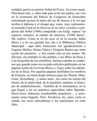 realidad, quería ser premio Nobel de Física. Así como suena.
Para honor mío, y sobre todo para el de mis padres, me veía
en la ceremonia del Palacio de Congresos de Estocolmo
estrechando gozoso la mano del rey de Suecia, a la vez que
recibía el diploma y el cheque que, como muy castizamen-
te recuerda Cajal en su Historia de mi labor científica a pro-
pósito del Nobel (1906) compartido con Golgi, supuso "en
especies sonantes, al cambio de entonces, 23.000 duros".
Me explico. Como ni en mi casa, ni en la escuela, había
libros y a mí me gustaba leer, iba a la Biblioteca Pública
Municipal - aquí debo mencionar con agradecimiento a
Eugenio Molina, Oriano Tejera y Gregorio Ramos que tanta
ayuda me prestaron - y leía cuanto caía en mis manos. Me
aficioné, sin entender ni una palabra, a los libros de física y
a las biografías de los científicos. Incluso copiaba en cuader-
nos que guardo como oro en paño artículos publicados en las
páginas azules de la revista Blanco y Negro sobre los adelan-
tos de la física. Por aquellas páginas desfilaban los nombres
de Einstein, un tótem desde entonces para mí, Planck, Mme.
Curie, Heisenberg…y tantos otros. Así como las teorías del
átomo, de la relatividad, de la mecánica cuántica, el princi-
pio de indeterminación…También de la astronáutica, en la
que llegué a ser un auténtico especialista sobre Sputniks,
Discoveries, hidracina (combustible propulsor)… y astro-
nautas como Gagarin, Titov, Tereskova, etc., pues, como es
sabido, los rusos antecedieron a los americanos en estas
lides.
13
 