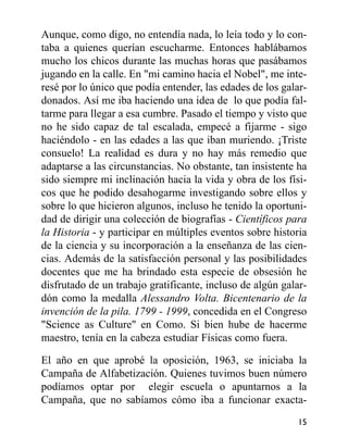 Aunque, como digo, no entendía nada, lo leía todo y lo con-
taba a quienes querían escucharme. Entonces hablábamos
mucho los chicos durante las muchas horas que pasábamos
jugando en la calle. En "mi camino hacia el Nobel", me inte-
resé por lo único que podía entender, las edades de los galar-
donados. Así me iba haciendo una idea de lo que podía fal-
tarme para llegar a esa cumbre. Pasado el tiempo y visto que
no he sido capaz de tal escalada, empecé a fijarme - sigo
haciéndolo - en las edades a las que iban muriendo. ¡Triste
consuelo! La realidad es dura y no hay más remedio que
adaptarse a las circunstancias. No obstante, tan insistente ha
sido siempre mi inclinación hacia la vida y obra de los físi-
cos que he podido desahogarme investigando sobre ellos y
sobre lo que hicieron algunos, incluso he tenido la oportuni-
dad de dirigir una colección de biografías - Científicos para
la Historia - y participar en múltiples eventos sobre historia
de la ciencia y su incorporación a la enseñanza de las cien-
cias. Además de la satisfacción personal y las posibilidades
docentes que me ha brindado esta especie de obsesión he
disfrutado de un trabajo gratificante, incluso de algún galar-
dón como la medalla Alessandro Volta. Bicentenario de la
invención de la pila. 1799 - 1999, concedida en el Congreso
"Science as Culture" en Como. Si bien hube de hacerme
maestro, tenía en la cabeza estudiar Físicas como fuera.
El año en que aprobé la oposición, 1963, se iniciaba la
Campaña de Alfabetización. Quienes tuvimos buen número
podíamos optar por elegir escuela o apuntarnos a la
Campaña, que no sabíamos cómo iba a funcionar exacta-
15
 